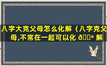 八字大克父母怎么化解（八字克父母,不常在一起可以化 🌺 解 🦅 ）